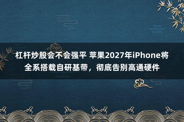 杠杆炒股会不会强平 苹果2027年iPhone将全系搭载自研基带，彻底告别高通硬件
