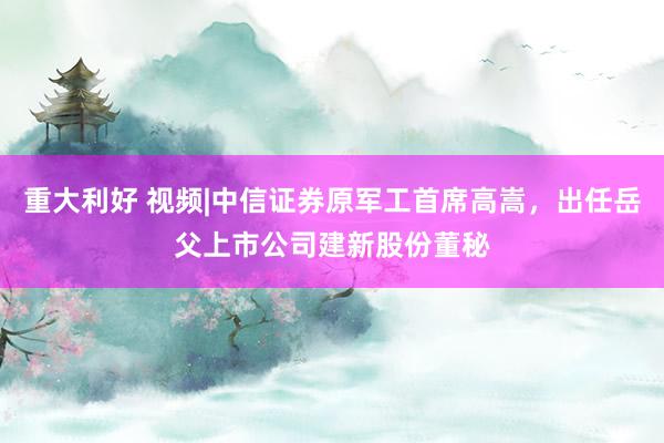 重大利好 视频|中信证券原军工首席高嵩，出任岳父上市公司建新股份董秘