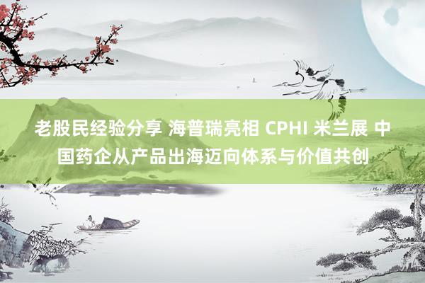 老股民经验分享 海普瑞亮相 CPHI 米兰展 中国药企从产品出海迈向体系与价值共创