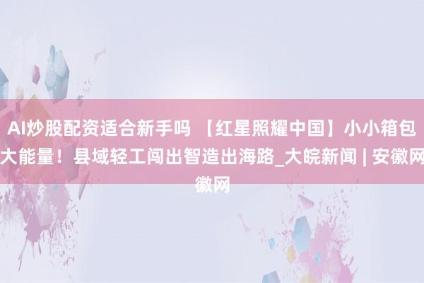 AI炒股配资适合新手吗 【红星照耀中国】小小箱包大能量！县域轻工闯出智造出海路_大皖新闻 | 安徽网
