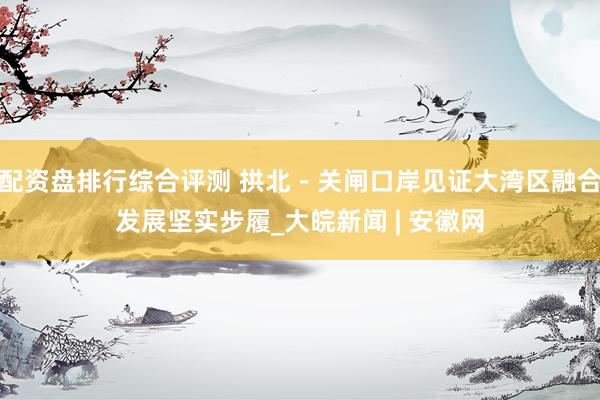 配资盘排行综合评测 拱北－关闸口岸见证大湾区融合发展坚实步履_大皖新闻 | 安徽网