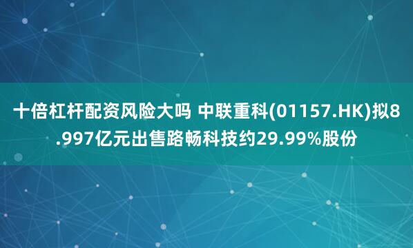 十倍杠杆配资风险大吗 中联重科(01157.HK)拟8.997亿元出售路畅科技约29.99%股份