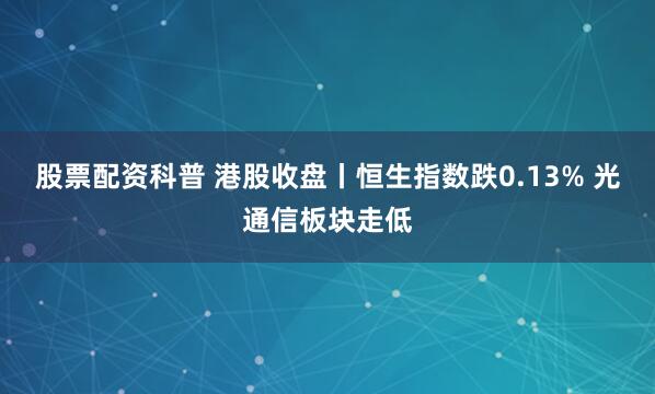 股票配资科普 港股收盘丨恒生指数跌0.13% 光通信板块走低