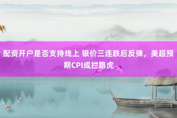 配资开户是否支持线上 银价三连跌后反弹，美超预期CPI成拦路虎