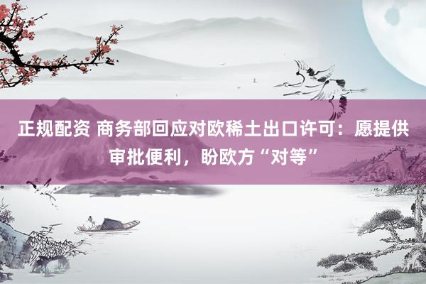 正规配资 商务部回应对欧稀土出口许可：愿提供审批便利，盼欧方“对等”