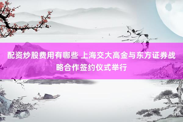 配资炒股费用有哪些 上海交大高金与东方证券战略合作签约仪式举行