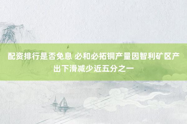 配资排行是否免息 必和必拓铜产量因智利矿区产出下滑减少近五分之一