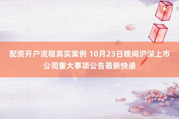 配资开户流程真实案例 10月23日晚间沪深上市公司重大事项公告最新快递