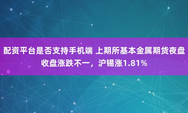 配资平台是否支持手机端 上期所基本金属期货夜盘收盘涨跌不一，沪锡涨1.81%