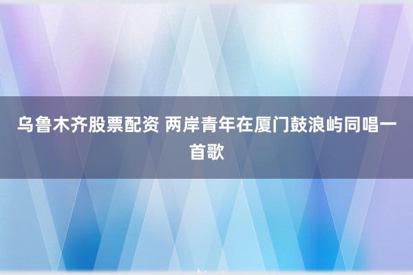 乌鲁木齐股票配资 两岸青年在厦门鼓浪屿同唱一首歌