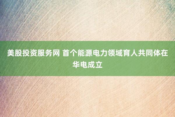 美股投资服务网 首个能源电力领域育人共同体在华电成立
