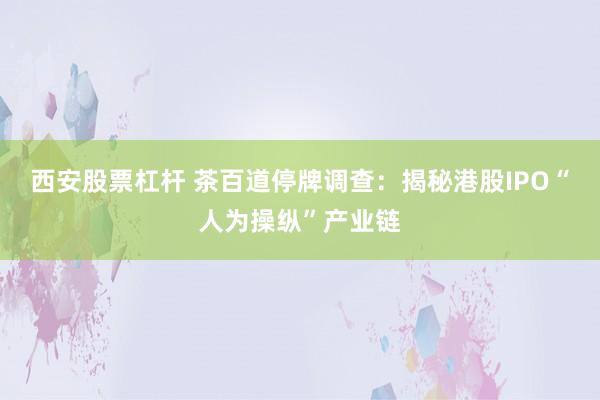 西安股票杠杆 茶百道停牌调查：揭秘港股IPO“人为操纵”产业链