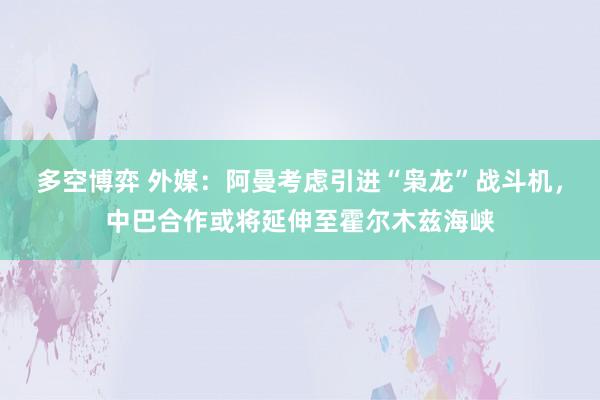 多空博弈 外媒：阿曼考虑引进“枭龙”战斗机，中巴合作或将延伸至霍尔木兹海峡