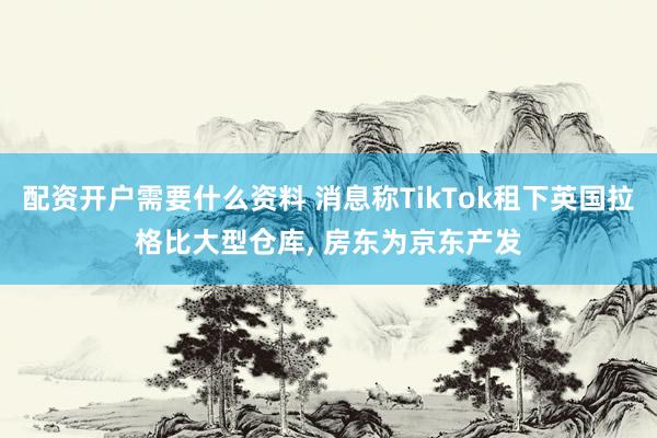 配资开户需要什么资料 消息称TikTok租下英国拉格比大型仓库, 房东为京东产发