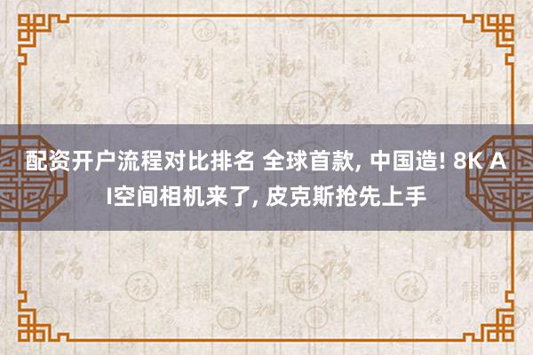 配资开户流程对比排名 全球首款, 中国造! 8K AI空间相机来了, 皮克斯抢先上手